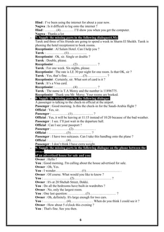 Hind : I’ve been using the internet for about a year now.
Nagwa : Is it difficult to log onto the internet ?
Hind : ………..(4)………… I’ll show you when you get the computer.
Nagwa : Thanks a lot
- 7- Supply the missing parts in the following dialogue(4.M):
Tarek and three of his friends are going to spend a week in Sharm El Sheikh. Tarek is
phoning the hotel receptionist to book rooms.
Receptionist : Al Salam Hotel. Can I help you ?
Tarek : ……………..(1)……………..
Receptionist : Ok, sir. Single or double ?
Tarek : Double, please.
Receptionist : ……………..(2)……………… ?
Tarek : For one week. Six nights, please.
Receptionist : The rate is LE 30 per night for one room. Is that OK, sir ?
Tarek : Yes, that’s fine. …………..(3)……………… ?
Receptionist : Certainly, sir. What sort of card is it ?
Tarek : It’s a Visa card.
Receptionist : ……………..(4)……………… ?
Tarek : The name is T.A Morsy and the number is 11896775.
Receptionist : Thank you Mr. Morsy. Your rooms are booked.
- 8- Supply the missing parts in the following dialogue:
A passenger is talking to the check-in official at the airport.
Passenger : Good morning. Is this the check-in for the Saudi-Arabia flight ?
Official : Yes, sir.
Passenger : ……………(1)………………. ?
Official : Yes, it will be leaving at 11:15 instead of 10:20 because of the bad weather.
Passenger : I see. I’ll just wait in the departure hall.
Official : Can I see your passport ?
Passenger : …………….(2)………………. .
Official : ……………..(3)………………. ?
Passenger : I have two suitcases. Can I take this handbag onto the plane ?
Official : ……………..(4)………………. .
Passenger : I don’t think I have extra weight.
- 9- Supply the missing parts in the following dialogue on the phone between the
owner
of an advertised house for sale and you:
Owner : Hello !
You : Good morning. I'm calling about the house advertised for sale.
Owner : Oh, Yes.
You : I wonder……………………(1)…………………………. .
Owner : Of course. What would you like to know ?
You : ……………………(2)……………………………. ?
Owner : It's at 20 Shehab Street, Dokki.
You : Do all the bedrooms have built-in wardrobes ?
Owner : No, only the largest room.
You : One last question: …………….(3)…………………… ?
Owner : Oh, definitely. It's large enough for two cars.
You : …………………(4)………………. . When do you think I could see it ?
Owner : How about 5 o'clock this evening ?
You : That's fine. See you then.
6
 