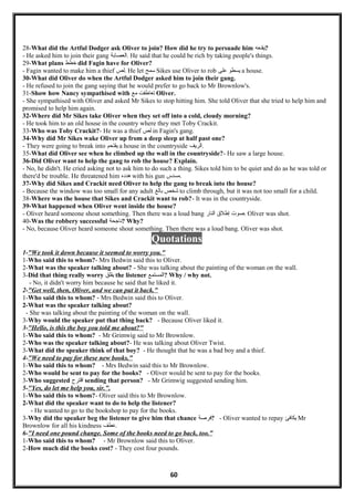 28-What did the Artful Dodger ask Oliver to join? How did he try to persuade him ‫?يقنعه‬
- He asked him to join their gang ‫.العصابة‬ He said that he could be rich by taking people's things.
29-What plans ‫خطط‬ did Fagin have for Oliver?
- Fagin wanted to make him a thief ‫.لص‬ He let ‫سمح‬ Sikes use Oliver to rob ‫يسطو‬‫على‬ a house.
30-What did Oliver do when the Artful Dodger asked him to join their gang.
- He refused to join the gang saying that he would prefer to go back to Mr Brownlow's.
31-Show how Nancy sympathised with ‫تعاطفت‬‫مع‬ Oliver.
- She sympathised with Oliver and asked Mr Sikes to stop hitting him. She told Oliver that she tried to help him and
promised to help him again.
32-Where did Mr Sikes take Oliver when they set off into a cold, cloudy morning?
- He took him to an old house in the country where they met Toby Crackit.
33-Who was Toby Crackit?- He was a thief ‫لص‬ in Fagin's gang.
34-Why did Mr Sikes wake Oliver up from a deep sleep at half past one?
- They were going to break into ‫يقتحم‬ a house in the countryside ‫.الريف‬
35-What did Oliver see when he climbed up the wall in the countryside?- He saw a large house.
36-Did Oliver want to help the gang to rob the house? Explain.
- No, he didn't. He cried asking not to ask him to do such a thing. Sikes told him to be quiet and do as he was told or
there'd be trouble. He threatened him ‫هدده‬ with his gun ‫.مسدس‬
37-Why did Sikes and Crackit need Oliver to help the gang to break into the house?
- Because the window was too small for any adult ‫شخص‬‫بالغ‬ to climb through, but it was not too small for a child.
38-Where was the house that Sikes and Crackit want to rob?- It was in the countryside.
39-What happened when Oliver went inside the house?
- Oliver heard someone shout something. Then there was a loud bang ‫صو ت‬‫إطلق‬‫النار‬ . Oliver was shot.
40-Was the robbery successful ‫?ناجحة‬ Why?
- No, because Oliver heard someone shout something. Then there was a loud bang. Oliver was shot.
Quotations
1-"We took it down because it seemed to worry you."
1-Who said this to whom?- Mrs Bedwin said this to Oliver.
2-What was the speaker talking about? - She was talking about the painting of the woman on the wall.
3-Did that thing really worry ‫يقلق‬ the listener ‫?المستمع‬ Why / why not.
- No, it didn't worry him because he said that he liked it.
2-"Get well, then, Oliver, and we can put it back."
1-Who said this to whom? - Mrs Bedwin said this to Oliver.
2-What was the speaker talking about?
- She was talking about the painting of the woman on the wall.
3-Why would the speaker put that thing back? - Because Oliver liked it.
3-"Hello, is this the boy you told me about?"
1-Who said this to whom? - Mr Grimwig said to Mr Brownlow.
2-Who was the speaker talking about?- He was talking about Oliver Twist.
3-What did the speaker think of that boy? - He thought that he was a bad boy and a thief.
4-"We need to pay for these new books."
1-Who said this to whom? - Mrs Bedwin said this to Mr Brownlow.
2-Who would be sent to pay for the books? - Oliver would be sent to pay for the books.
3-Who suggested ‫القترح‬ sending that person? - Mr Grimwig suggested sending him.
5-"Yes, do let me help you, sir.".
1-Who said this to whom?- Oliver said this to Mr Brownlow.
2-What did the speaker want to do to help the listener?
- He wanted to go to the bookshop to pay for the books.
3-Why did the speaker beg the listener to give him that chance ‫?فرصة‬ - Oliver wanted to repay ‫يكافئ‬ Mr
Brownlow for all his kindness ‫.عطف‬
6-"I need one pound change. Some of the books need to go back, too.”
1-Who said this to whom? - Mr Brownlow said this to Oliver.
2-How much did the books cost? - They cost four pounds.
60
 