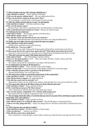 17-"Don't do that to the boy! He's already a thief like me."
1-Who said this to whom? - Nancy said this to Mr Sikes.
2-Who was the speaker talking about? - She was talking about Oliver.
3-What was the listener doing to the boy then? Why?
- He was beating ‫يضرب‬ him with a stick because he tried to escape.
18-"Take his clothes and lock him in a room," he said angrily.
1-Who said this to whom? - Mr Sikes said this to Fagin
2-Why was the speaker angry?
- Because Nancy asked him to stop hitting Oliver and threatened to call the police.
3-Why would that person be locked in a room? - Because he tried to escape.
19-"I told you he was a bad one."
1-Who said to whom? - Mr Grimwig said this to Mr Brownlow.
2-Who did the speaker mean? - Oliver.
3-How did they make sure that this person was a bad one?
- Mr Bumble visited Mr Brownlow and told him that Oliver was a bad and difficult boy.
20-"Sadly, you were right. I do not want to hear his name ever again. "
1-Who said these words and to whom?
- Mr Brownlow said these words to Mr Grimwig.
2-Why did he say "You were right"?
- He said “You were right” because Mr Grimwig had said that Oliver would return to the thieves.
3-Whose name does he not want to hear again and why? What did he learn about the person?
- He doesn’t want to hear Oliver’s name because he learned (from Mr Bumble) that Oliver was bad.
21-"Why don't you join our gang? Take things and you'll be rich."
1-Who said to whom? - The Artful Dodger said this to Oliver.
2-Who were the gang members ‫?أعضاء‬ - They were Fagin, Mr Sikes, Charley, Nancy and Toby.
3-What was the listener's reply?
- He refused, saying that he would prefer to go back to Mr Brownlow's.
22-"I would prefer to go back to Mr Brownlow's."
1-Who said this to whom? - Oliver said this to the Artful Dodger.
2-What was this said?- It was said when the Artful Dodger asked Oliver to join their gang.
3-Why would the speaker prefer to go back to Mr Brownlow's?
- Because Mr Brownlow was very kind to him.
23-"We need a boy to help us to get inside a large house in the countryside."
1-Who said this to whom? - Mr Sikes said this to Fagin.
2-Who did the listener suggest?- He suggested Oliver.
3-Why did they need a boy for that job ‫?المهمة‬
- Because the window was too small for any adult to climb through, but it was not too small for a child.
24-"You must come with me to Mr Sikes's house. It's better that you don't ask."
1-Who said this to whom? - Nancy said this to Oliver.
2-Why would this person go to Mr Sikes's house?
- They wanted him to help Mr Sikes and Toby break into a house.
3-How was the speaker sympathetic ‫متعاطفة‬ with the addressed person?
- She told him that she would try to help him in time ‫في‬‫الولقت‬‫المناسب‬ .
25-"I'm not happy about this either. I've tried to help you, but it's no good. I'll try and help you again, but this is
not the time. Now, come with me. "
1-Who said this to whom? - Nancy said this to Oliver.
2-How did the speaker try to help the other person? - She told Mr Sikes to stop beating Oliver.
3-Where were they going and why? - Nancy was taking Oliver to Mr Sikes so that Oliver could help him rob a
house.
26-"This is the boy who can help us tonight."
1-Who said this to whom? - Mr Sikes said this to Toby Crackit.
2-Who was that boy? - That boy was Oliver.
3-Why did they need a boy to help them?
- They wanted him to climb through a small window and then go inside the house and open the door for them.
62
 