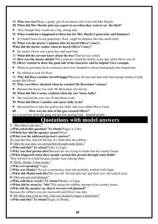 49. Who was rose?Rose, a pretty girl of seventeen who lived with Mrs Maylie.
50. What did Mrs Maylie and rose expect to see when they went to see the thief?
• They thought they would see a big, strong man
51. What would have happened to Rose but for Mrs Maylie’s generosity and kindness?
• If it hadn't been for her generosity, Rose might be helpless like this small child.
52. What was the doctor’s opinion after he heard Oliver’s story?
What did the doctor realize when he heard Oliver’s story?
• He realize Oliver was a poor boy and need help
53. What did the servant know about the boy?That he was a thief.
54. How was the doctor dutiful ?Dr Losberne visited the family every day while Oliver was ill
55. Oliver wanted to show the good side of his character and be helpful. Give example.
• When he got better he he wanted to show how thankful to those kind people who helped him.
• He offered to wok for Rose.
56. Why did Rose consider herself happy?Because she has and aunt who had enough money to help
people like Oliver.
57. Why was Oliver shocked when he reached Mr Brownlow’s house?
• Because the house was sold. Mr Brownlow moved out.
58. What did Mrs Corney realized when she saw Nurse Sally?
• She realized she was very ill and about to die.
59. What did Oliver’s mother ask nurse Sally to do?
• She asked her to take the gold to her child who was called Oliver Twist.
60. How was the shot of the gun rescued Oliver?
As it saved him from the gang and put him among kind – hearted people
Quotations with model answers
1- "But where's the boy?"
a)Who asked this question? To whom?Fagin, to Toby.
b)Which boy did the speaker mean?Oliver.
c)What was the addressed person's answer?
He said that they had left the boy in a field after the robbery.
2-"After he was shot, we carried him through some fields."
a)Who said this? To whom?Toby, to Fagin.
b)Why was that person shot?Because he was trying to break into the country house.
c)What happened when these people carried that person through some fields?
They left him in a field because people were chasing them.
3-"Hello, Monks! Come inside."
a)Who was speaking? Fagin.
b)Who was Monks? He was a mysterious man who probably worked with Fagin.
c)What did Monks look like?He was tall. He had dark hair and dark eyes. He looked cruel.
4-"This was not well planned."
a)Who said these words? To whom?Monks, to Fagin.
b)What did he mean by "this"?He meant the robbery attempt at the country house.
c)Why did the speaker say that it was not well planned?
Because the robbery was not successful and Oliver was shot.
5-"Mr Sikes had a job for him. And you should be happy I found him!"
a)Who said this? To whom?Fagin, to Monks.
68
 