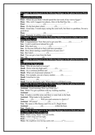 - 10- Supply the missing parts in the following dialogue on the phone between Peter
and
his Egyptian friend Hany:
Peter : Where do you think I should spend this last week of my visit to Egypt ?
Hany : Mm, well, I suggest two places, Alex or the Red Sea, but…….(1)…….. .
Peter : ………………………(2)……………………….. ?
Hany : It's the best place where…………….(3)……………… .
Peter : Good idea. I would enjoy seeing the coral reefs, but there is a problem, I'm not a
good diver.
Hany : ………………………(4)…………………………….. .
Peter : Fantastic. It will be a nice voyage.
- 11- Supply the missing parts in the following dialogue between a father and his son
about finding a job:
Dad : Congratulations! Now that you've got your BA…………(1)…………… ?
Son : I wish I could travel abroad for a job.
Dad : Why don't you………………..(2)…………………. ?
Son : It's become difficult to find a job here nowadays.
Dad : How about starting a small business of your own ?
Son : But I don't…………………(3)…………………… .
Dad : You can get a loan from the bank.
Son : Ok, ………………….(4)………………………. .
- 12- Supply the missing parts in the following dialogue on the phone between Hany
and
Shadi about the high prices:
Hany : Why do you look so worried ?
Shadi : Prices went sky-high and I………….(1)…………… .
Hany : It's a common problem and ……………….(2)…………… .
Shadi : What sort of personal solutions ?!
Hany : For example, you are a heavy smoker………(3)………… .
Shadi: I tried but in vain.
Hany : …………….(4)…………….. .
Shadi: You are absolutely right. Where there's a will there's a way.
- 13- Supply the missing parts in the following dialogue on the phone between an
assistant in an electric repair shop and you:
Assistant : Good morning! How can I help you ?
You : Hello! I've got a problem with my washing machine.
Assistant : ………………………(1)……………………….. ?
You : It makes a terrible noise and there is water leak in the back.
Assistant : What make is the machine ?
You : ………(2)………. . Will you send someone to check it ?
Assistant : Of course! …………….(3)……………… ?
You : My name is Mrs Ramzy and I live at 21, Degla Street.
Assistant : ………………(4)……………….within the hour.
You : Thank you.
- 14-Supply the missing parts in the following dialogue between Hoda and Mona
who couldn't sleep well last night:
Hoda : What's wrong. Mona? You look terrible .
Mona : I didn't sleep well last night .
Hoda : ……….…. ( ١ ) …………?
Mona : My neighbous were having a party and …………. ( ٢ ) …………. .
7
 