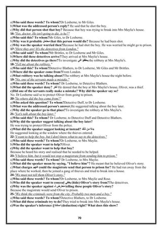 a)Who said these words? To whom?Dr Losberne, to Mr Giles.
b)What was the addressed person's reply? He said that he shot the boy.
c)Why did that person shot that boy? Because that boy was trying to break into Mrs Maylie's house.
16-"Yes, doctor. He isn't going to die, is he?"
a)Who said this? To whom?Mr Giles, to Dr Losberne.
b)Why was it probable ‫محتمل‬ that this person would die? Because he had been shot.
c)Why was the speaker worried then?Because he had shot the boy. He was worried he might go to prison.
17-"Here they are! It's the detectives from London."
a)Who said said? To whom?Mr Brittles, to Dr Losberne and Mr Giles.
b)Where did these detectives arrive?They arrived at Mrs Maylie's house.
c)Why did the detectives go there?To investigate ‫يحققوا‬‫في‬ the robbery at Mrs Maylie's.
18-"Tell me about the robbery."
a)Who said this? To whom?Detective Blathers, to Dr Losberne, Mr Giles and Mr Brittles.
b)Where did the speaker come from?From London.
c)What robbery was he talking about?The robbery at Mrs Maylie's house the night before.
19-"No, one of the servants made a mistake."
a)Who said these words? To whom? Dr Losberne, to Detective Blathers.
b)What did the speaker deny? ‫أنكر‬ He denied that the boy at Mrs Maylie's house, Oliver, was a thief.
c)Did one of the servants really make a mistake? Why did the speaker say so?
No. Dr Losberne said so to protect Oliver from going to prison.
20-"So where did the boy come from?"
a)Who asked this question? To whom?Detective Duff, to Dr Losberne.
b)What was the addressed person's answer.He suggested talking about the boy later.
c)Why did the speaker go to that place?To investigate the robbery at Mrs Maylie's.
21-"Let's talk about the boy later."
a)Who said this? To whom? Dr Losberne, to Detective Duff and Detective Blathers.
b)Why did the speaker suggest talking about the boy later?
He was trying to protect Oliver from the police.
c)What did the speaker suggest looking at instead? ‫بدل‬‫من‬‫ذلك‬
He suggested looking at the window where the thieves entered.
22-"I want to help the boy, but I don't know what to say to the detectives."
a)Who said these words? To whom?Dr Losberne, to Mrs Maylie.
b)Who did the speaker want to help?Oliver.
c)Why did the speaker want to help that boy?
Because he heard his story and realised that he needed to be helped.
23-"I believe him, but it would not stop a magistrate from sending him to prison."
a)Who said these words? To whom? Dr Losberne, to Mrs Maylie.
b)What did the speaker mean by saying, "I believe him"? He meant that he believed Oliver's story.
c)What charges ‫التهم‬ could the magistrate send that person to prison for? He had run away from the
place where he worked, then he joined a gang of thieves and tried to break into a house.
24-"We must not tell them Oliver's story."
a)Who said these words? To whom?Dr Losberne, to Mrs Maylie and Rose.
b)Who did the speaker want to conceal ‫يخفي‬ (hide) Oliver's story from?The detectives.
c)Why was the speaker against ‫معارض‬ُ‫لـ‬ telling these people Oliver's story?
Because the magistrate would send Oliver to prison.
25-"We think the criminals were from the city. Probably two men and a boy."
a)Who said these words? To whom?Detective Blathers, to Dr Losberne.
b)What did these criminals try to do?They tried to break into Mrs Maylie's house.
c)Was the speaker's inference ‫استنتاج‬ (deduction) right? What does this show?
70
 