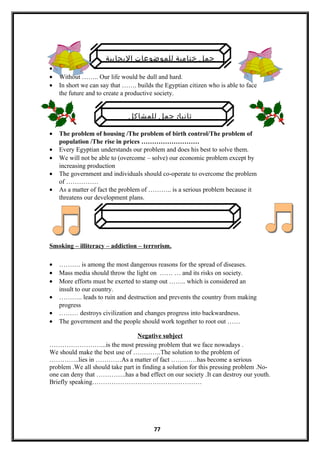 ‫اليجابية‬ ‫للموضوعات‬ ‫ختامية‬ ‫جمل‬
•
• Without …….. Our life would be dull and hard.
• In short we can say that ……. builds the Egyptian citizen who is able to face
the future and to create a productive society.
•
:‫للمشاكل‬ ‫جمل‬ ‫ثانيا‬
• The problem of housing /The problem of birth control/The problem of
population /The rise in prices ………………………
• Every Egyptian understands our problem and does his best to solve them.
• We will not be able to (overcome – solve) our economic problem except by
increasing production
• The government and individuals should co-operate to overcome the problem
of ……………
• As a matter of fact the problem of ……….. is a serious problem because it
threatens our development plans.
Smoking – illiteracy – addiction – terrorism.
• ………. is among the most dangerous reasons for the spread of diseases.
• Mass media should throw the light on …… … and its risks on society.
• More efforts must be exerted to stamp out …….. which is considered an
insult to our country.
• ……….. leads to ruin and destruction and prevents the country from making
progress
• ……… destroys civilization and changes progress into backwardness.
• The government and the people should work together to root out ……
Negative subject
……………………...is the most pressing problem that we face nowadays .
We should make the best use of ………….The solution to the problem of
…………..lies in …………As a matter of fact …………has become a serious
problem .We all should take part in finding a solution for this pressing problem .No-
one can deny that …………..has a bad effect on our society .It can destroy our youth.
Briefly speaking……………………………………………
77
 