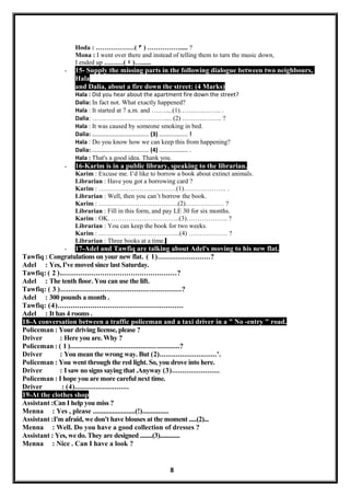 Hoda : ………………( ٣ ) ……………..... ?
Mona : I went over there and instead of telling them to turn the music down,
I ended up ………( ٤ )…......
- 15- Supply the missing parts in the following dialogue between two neighbours,
Hala
and Dalia, about a fire down the street: (4 Marks)
Hala : Did you hear about the apartment fire down the street?
Dalia: In fact not. What exactly happened?
Hala : It started at 7 a.m. and ….…....(1)…….…..…….. .
Dalia: ……………………………..... (2) ………..…….. ?
Hala : It was caused by someone smoking in bed.
Dalia: ……………………………….. (3) ………..…….. !
Hala : Do you know how we can keep this from happening?
Dalia: ……………………………….. (4) ………..…….. .
Hala : That's a good idea. Thank you.
- 16-Karim is in a public library, speaking to the librarian.
Karim : Excuse me. I’d like to borrow a book about extinct animals.
Librarian : Have you got a borrowing card ?
Karim : ………………………………(1)……………….. .
Librarian : Well, then you can’t borrow the book.
Karim : ……………………………….(2)……………… ?
Librarian : Fill in this form, and pay LE 30 for six months.
Karim : OK. …………………………..(3)………………. ?
Librarian : You can keep the book for two weeks.
Karim : ………………………………..(4) ……………… ?
Librarian : Three books at a time.
- 17-Adel and Tawfiq are talking about Adel's moving to his new flat.
Tawfiq : Congratulations on your new flat. ( 1)........................?
Adel : Yes, I've moved since last Saturday.
Tawfiq: ( 2 )......................................................?
Adel : The tenth floor. You can use the lift.
Tawfiq: ( 3 ).........................................................?
Adel : 300 pounds a month .
Tawfiq: (4)..........................................................
Adel : It has 4 rooms .
18-A conversation between a traffic policeman and a taxi driver in a " No -entry " road.
Policeman : Your driving license, please ?
Driver : Here you are. Why ?
Policeman : ( 1 )........................................................?
Driver : You mean the wrong way. But (2)............................'.
Policeman : You went through the red light. So, you drove into here.
Driver : I saw no signs saying that .Anyway (3).......................
Policeman : I hope you are more careful next time.
Driver : (4)..........................
19-At the clothes shop
Assistant :Can I help you miss ?
Menna : Yes , please ........................(!)...............
Assistant :I'm afraid, we don't have blouses at the moment .....(2)...
Menna : Well. Do you have a good collection of dresses ?
Assistant : Yes, we do. They are designed ........(3).............
Menna : Nice . Can I have a look ?
8
 