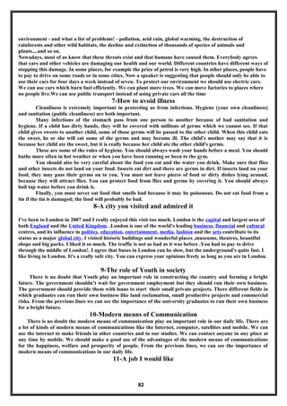 environment - and what a list of problems! - pollution, acid rain, global warming, the destruction of
rainforests and other wild habitats, the decline and extinction of thousands of species of animals and
plants....and so on.
Nowadays, most of us know that these threats exist and that humans have caused them. Everybody agrees
that cars and other vehicles are damaging our health and our world. Different countries have different ways of
stopping this damage. In some places, for example the price of petrol is very high. In other places, people have
to pay to drive on some roads or in some cities. Now a speaker is suggesting that people should only be able to
use their cars for four days a week instead of seven. To protect our environment we should use electric cars.
We can use cars which burn fuel efficiently. We can plant more trees. We can move factories to places where
no people live.We can use public transport instead of using private cars all the time
7-How to avoid illness
Cleanliness is extremely important in protecting us from infections. Hygiene (your own cleanliness)
and sanitation (public cleanliness) are both important.
Many infections of the stomach pass from one person to another because of bad sanitation and
hygiene. If a child has dirty hands, they will be covered with millions of germs which we cannot see. If that
child gives sweets to another child, some of those germs will be passed to the other child. When this child eats
the sweet, he or she will eat some of the germs and may become ill. The child's mother may say that it is
because her child ate the sweet, but it is really because her child ate the other child's germs.
These are some of the rules of hygiene. You should always wash your hands before a meal. You should
bathe more often in hot weather or when you have been running or been to the gym.
You should also be very careful about the food you eat and the water you drink. Make sure that flies
and other insects do not land on your food. Insects eat dirt and there are germs in dirt. If insects land on your
food, they may pass their germs on to you. You must not leave pieces of food or dirty dishes lying around,
because they will attract flies. You can protect food from flies and germs by covering it. You should always
boil tap water before you drink it.
Finally, you must never eat food that smells bad because it may be poisonous. Do not eat food from a
tin if the tin is damaged; the food will probably be bad.
8-A city you visited and admired it
I've been to London in 2007 and I really enjoyed this visit too much. London is the capital and largest area of
both England and the United Kingdom. .London is one of the world's leading business, financial and cultural
centres, and its influence in politics, education, entertainment, media, fashion and the arts contribute to its
status as a major global city. I visited historic buildings and wonderful places ,museums, theatres, beautiful
shops and big parks. I liked it so much. The traffic is not as bad as it was before .You had to pay to drive
through the middle of London!. I agree that buses in London can be slow, but the underground's quite fast. I
like living in London. It's a really safe city. You can express your opinions freely as long as you are in London.
9-The role of Youth in society
There is no doubt that Youth play an important role in constructing the country and forming a bright
future. The government shouldn’t wait for government employment but they should run their own business.
The government should provide them with loans to start their small private projects. There different fields in
which graduates can run their own business like land reclamation, small productive projects and commercial
risks. From the previous lines we can see the importance of the university graduates to run their own business
for a bright future.
10-Modern means of Communication
There is no doubt the modern means of communication play an important role in our daily life. There are
a lot of kinds of modern means of communications like the Internet, computer, satellites and mobile. We can
use the internet to make friends in other countries and in our studies. We can contact anyone in any place at
any time by mobile. We should make a good use of the advantages of the modern means of communications
for the happiness, welfare and prosperity of people. From the previous lines, we can see the importance of
modern means of communications in our daily life.
11-A job I would like
82
 