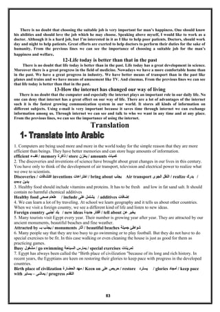 There is no doubt that choosing the suitable job is very important for man’s happiness. One should know
his abilities and should love the job which he may choose. Speaking above myself, I would like to work as a
doctor. Although it is a hard job, but I’m interested in it as I like to help poor patients. Doctors, should work
day and night to help patients. Great efforts are exerted to help doctors to perform their duties for the sake of
humanity. From the previous lines we can see the importance of choosing a suitable job for the man’s
happiness and welfare.
12-Life today is better than that in the past
There is no doubt that life today is better than in the past. Life today has a great development in science.
Moreover there is a great progress in the field of medicine. Nowadays we have a more comfortable home than
in the past. We have a great progress in industry. We have better means of transport than in the past like
planes and trains and we have means of amusement like TV. And cinemas. From the previous lines we can see
that life today is better than that in the past.
13-How the internet has changed our way of living
There is no doubt that the computer and especially the internet plays an important role in our daily life. No
one can deny that internet has a great effect on our way of life. There are a lot of advantages of the internet
such it is the fastest growing communication system in our world. It stores all kinds of information on
different subjects. Using e-mail is very important because it saves time through internet we can exchange
information among us. Through internet we can see and talk to who we want in any time and at any place.
From the previous lines, we can see the importance of using the internet.
Translation
1. Computers are being used more and more in the world today for the simple reason that they are more
efficient than beings. They have better memories and can store huge amounts of information.
efficient ‫كفمء‬ / memory ‫ذاكرة‬ / store ‫يخزن‬ / amounts ‫كميات‬
2. The discoveries and inventions of science have brought about great changes in our lives in this century.
You have only to think of the development of air transport, television and electrical power to realize what
we owe to scientists.
Discoveries / ‫اكتشافات‬ inventions ‫اختراعات‬ / bring about ‫يبجلب‬ Air transport ‫النقل‬‫البجوى‬ / realize ‫يدرك‬ /
owe ‫يدين‬
3. Healthy food should include vitamins and proteins. It has to be fresh and low in fat sand salt. It should
contain no harmful chemical additives
Healthy food ‫طعام‬‫صحي‬ / include ‫يشتمل‬‫على‬ / additives ‫إضافات‬
4. We can learn a lot of by traveling. At school we learn geography and it tells us about other countries.
When we visit a foreign country, we see a different kind of life and listen to new ideas.
Foreign country ‫بلد‬‫أجنبي‬ / new ideas ‫أفكار‬‫جديدة‬ / tell about ‫يخبر‬‫عن‬
5. Many tourists visit Egypt every year. Their number is growing year after year. They are attracted by our
ancient monuments, beautiful beaches and fine weather.
Attracted by ‫يبجذب‬‫بــ‬ / monuments ‫أثار‬ / beautiful beaches ‫شواطئ‬‫جميلة‬
6. Many people say that they are too busy to go swimming or to play football. But they do not have to do
special exercises to be fit. In this case walking or even cleaning the house is just as good for them as
practicing games.
Busy ‫مشغول‬ / go swimming ‫يمارس‬‫السباحة‬ / special exercises ‫تمرينات‬
7. Egypt has always been called the “Birth place of civilization "because of its long and rich history. In
recent years, the Egyptians are keen on restoring their glories to keep pace with progress in the developed
countries.
Birth place of civilization ‫مهد‬‫الحضارة‬ / Keen on ‫حريص‬‫على‬ / restore ‫يسترد‬ / glories ‫أمبجاد‬ / keep pace
with ‫يماشى‬–‫يساير‬ / progress ‫التقدم‬
83
 