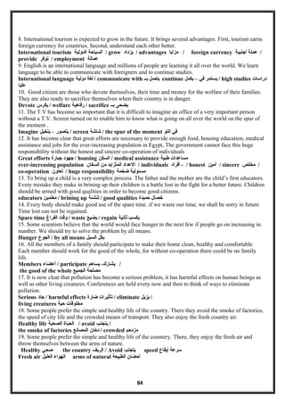 8. International tourism is expected to grow in the future. It brings several advantages. First, tourism earns
foreign currency for countries. Second, understand each other better.
International tourism ‫السياحة‬‫الدولية‬ / grow ‫يزداد‬ / advantages ‫مزايا‬ / foreign currency ‫عملة‬‫أجنبية‬ /
provide ‫توفر‬ / employment ‫عمالة‬
9. English is an international language and millions of people are learning it all over the world. We learn
language to be able to communicate with foreigners and to continue studies.
International language ‫لغة‬‫دولية‬ / communicate with ‫يتصل‬‫بــ‬ continue ‫يستمر‬‫في‬–‫يكمل‬ / high studies ‫دراسات‬
‫عليا‬
10. Good citizen are those who devote themselves, their time and money for the welfare of their families.
They are also ready to sacrifice themselves when their country is in danger.
Devote ‫يكرس‬ / welfare ‫رفاهية‬ / sacrifice ‫بضحى‬‫بــ‬
11. The T.V has become so important that it is difficult to imagine an office of a very important person
without a T.V. Screen turned on to enable him to know what is going on all over the world on the spur of
the moment .
Imagine ‫يتصور‬–‫يتخيل‬ / screen ‫شاشة‬ / the spur of the moment ‫في‬‫التو‬
12. It has become clear that great efforts are necessary to provide enough food, housing education, medical
assistance and jobs for the ever-increasing population in Egypt, The government cannot face this huge
responsibility without the honest and sincere co-operation of individuals
Great efforts ‫جهود‬‫جبارة‬ / housing ‫السكن‬ / medical assistance ‫مساعدات‬‫طبية‬
ever-increasing population ‫العداد‬‫المتزايد‬‫من‬‫السكان‬ / individuals ‫أفراد‬ - / honest ‫أمين‬ / sincere ‫مخلص‬ /
co-operation ‫تعاون‬ / huge responsibility ‫مسئولية‬‫ضخمة‬
13. To bring up a child is a very complex process. The father and the mother are the child’s first educators.
Every mistake they make in brining up their children is a battle lost in the fight for a better future. Children
should be armed with good qualities in order to become good citizens.
educators ‫معلمين‬ / brining up ‫تنشئة‬ / good qualities ‫خصال‬‫حميدة‬
14. Every body should make good use of the spare time .if we waste our time, we shall be sorry in future.
Time lost can not be regained.
Spare time ‫وقت‬‫الفراغ‬ / waste ‫يضيع‬ / regain ‫يكسب‬‫ثانية‬
15. Some scientists believe that the world would face hunger in the next few if people go on increasing in
number. We should try to solve the problem by all means.
Hunger ‫البجوع‬ / by all means ‫بكل‬‫السبل‬
16. All the members of a family should participate to make their home clean, healthy and comfortable.
Each member should work for the good of the whole, for without co-operation there could be no family
life.
Members ‫أعضامء‬ / participate ‫يساهم‬ -‫يشارك‬ /
the good of the whole ‫مصلحة‬‫البجميع‬
17. It is now clear that pollution has become a serious problem, it has harmful effects on human beings as
well as other living creatures. Conferences are held every now and then to think of ways to eliminate
pollution.
Serious ‫جاد‬ / harmful effects ‫تأثيرات‬‫ضارة‬ / eliminate ‫يزيل‬ /
living creatures ‫مخلوقات‬‫حية‬
18. Some people prefer the simple and healthy life of the country. There they avoid the smoke of factories,
the speed of city life and the crowded means of transport. They also enjoy the fresh country air.
Healthy life ‫الحياة‬‫الصحية‬ / avoid ‫يتبجنب‬ /
the smoke of factories ‫دخان‬‫المصانع‬ / crowded ‫مزدحم‬
19. Some people prefer the simple and healthy life of the countery. There, they enjoy the fresh air and
throw themselves between the arms of nature.
Healthy ‫صحي‬ the country ‫الريف‬ / Avoid ‫يتبجنب‬ speed ‫سرعة‬‫إيقاع‬
Fresh air ‫الهوامء‬‫العليل‬ arms of natural ‫أحضان‬‫الطبيعة‬
84
 