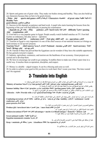 20. Sports and games are of great value. They make our bodies strong and healthy. They can also build up
our characters because they us how to be good citizens.
- Make ‫تبجعل‬ sports and games ‫الرياضة‬‫واللعاب‬ / Characters ‫شخصيات‬ of great value ‫ذات‬‫قيمة‬‫عظيمة‬ /
Healthy ‫سليمة‬
good citizens ‫مواطنون‬‫صالحون‬
21. Success in life depends on patience and hard work. A pupil who starts learning his lessons from the
beginning of the year will find difficulty in passing his examination.
- depends on ‫يتوقف‬–‫يعتمد‬‫على‬ patience ‫الصبر‬ / hard work ‫العمل‬‫البجاد‬ difficulty ‫صعوبة‬ / passing
‫اجتياز‬ examination ‫اختبار‬
22. Foot ball is a very popular game in Egypt. People usually watch football matches on TV. Foot ball
teaches us endurance, fair play and co – operation.
Popular game ‫لعبة‬‫شعبية‬ endurance ‫التحمل‬  Fair play ‫اللعب‬‫النظيف‬ co – operations ‫التعاون‬
23. Tourism in Egypt is very important it is one of the chief sources of our national income as it brings us
hard currency to set up new projects.
Tourism ‫السياحة‬ chief sources ‫المصادر‬‫الرئيسية‬ /National – income ‫الدخل‬‫القومي‬ hard currency ‫العملة‬
‫الصعبة‬ / Brings ‫تبجلب‬ set up ‫تنشئ‬
24. Dr. Farouk El Baez has proved that the Egyptians can do wonders if they have the suitable opportunity.
He has gained everyone's respect.
25. Industry, agriculture, commerce, and tourism are the backbone of our economy. Great projects are
carried out to develop them.
26. We have to encourage our youth to go camping. It enables them to make use of their spare time in a
useful way. It teaches them co-operation, discipline, and respect.
27. Money is a double – edged weapon. It can be a blessing and curse as well.
28. In order to achieve your goal in life you have to work hard. Don’t waste your time. The time wasted
can’t be regained.
1- ‫لقد‬‫نجحت‬‫وزارة‬‫السياحة‬‫في‬‫الفترة‬‫اليخيرة‬‫في‬‫اجتذاب‬‫الكثير‬‫من‬‫السياح‬‫ونتيجة‬‫لذلك‬‫فقد‬‫ازداد‬‫الديخل‬‫القومي‬‫لوطننا‬
Ministry of tourism ‫وزارة‬‫السياحة‬ / late period ‫الفترة‬‫الخيرة‬ / attract ‫يبجذب‬ / national income ‫الدخل‬‫القومي‬
2- ‫يقضى‬‫الطلب‬‫إجازتهم‬‫الصيفية‬‫في‬‫ممارسة‬‫أنشطة‬‫مفيدة‬‫مثل‬‫القراءة‬‫واللعاب‬‫الرياضية‬ .
Summer holiday ‫إجازات‬‫صيفية‬ / practice ‫يمارس‬ / activities ‫أنشطة‬ / porting games ‫ألعاب‬‫رياضية‬ / useful ‫مفيد‬
3- ‫تزود‬‫المكتبات‬‫المدرسية‬‫الطلب‬‫بالكثير‬‫من‬‫المعلومات‬‫العامة‬‫وبذلك‬‫تساعدهم‬‫على‬‫التفوق‬‫في‬‫دراستهم‬ .
Libraries ‫مكتبات‬ / Provide with ‫تزود‬‫بـ‬ / general knowledge ‫معلومات‬‫عامة‬ / excel in ‫يتفوق‬‫في‬
4- ‫كان‬‫إلزاما‬‫على‬‫مصر‬‫أن‬‫تدعو‬‫لمؤتمر‬‫عالمي‬‫يهدف‬‫إلى‬‫الستقرار‬‫في‬‫عملية‬‫السلم‬‫و‬‫مكافحة‬‫الرهاب‬ .
Combating terrorism ‫مكافحة‬‫الرهاب‬ call for ‫يدعو‬‫إلي‬ / aim at ‫يهدف‬‫إلي‬ / stability ‫الستقرار‬ = settlement / world
conference ‫مؤتمر‬‫عالمي‬ /
peace process ‫عملية‬‫السلم‬
5- ‫يستطيع‬‫المصريون‬‫تحويل‬‫الصحراء‬‫إلى‬‫ارض‬‫يخضراء‬‫لنتاج‬‫المزيد‬‫من‬‫الغذاء‬ .
Produce ‫ينتج‬ / turn desert into ‫يحول‬‫الصحرامء‬ / more food ‫المزيد‬‫من‬‫الطعام‬
6- ‫لليختراعات‬‫الحديثة‬‫الكثير‬‫من‬‫المزايا‬‫كما‬‫أن‬‫لها‬‫بعض‬‫العيوب‬
Modern inventions ‫الختراعات‬‫الحديثة‬0 advantages = merits ‫مزايا‬ Disadvantages = demerits = defects ‫عيوب‬
7- ‫تعتبر‬‫الاثار‬‫المصرية‬‫اثروة‬‫قومية‬‫عظيمة‬‫يجب‬‫أن‬‫نحافظ‬‫عليها‬
Great national wealth / ‫ثروة‬‫قومية‬‫عظيمة‬
Egyptian monuments remains ‫آثار‬‫مصرية‬
8- ‫علينا‬‫أن‬‫نحافظ‬‫على‬‫نظافة‬‫البيئة‬‫حتى‬‫ل‬‫تتعرض‬‫للاصابة‬‫بالمراض‬
Keep = maintain ‫يصون‬‫يحافظ‬ /‫على‬ / cleanliness ‫نظافة‬ / be exposed to ‫تتعرض‬‫إلى‬
9- ‫تسعى‬‫الدولة‬‫إلى‬‫توفير‬‫فرص‬‫عمل‬‫للشباب‬‫و‬‫حل‬‫مشكلتهم‬ .
85
 