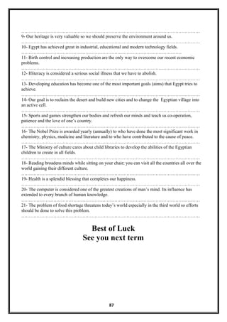 ………………………………………………………………………………………………………
9- Our heritage is very valuable so we should preserve the environment around us.
………………………………………………………………………………………………………
10- Egypt has achieved great in industrial, educational and modern technology fields.
……………………………………………………………………………………………
11- Birth control and increasing production are the only way to overcome our recent economic
problems.
………………………………………………………………………………………………………
12- Illiteracy is considered a serious social illness that we have to abolish.
………………………………………………………………………………………………………
13- Developing education has become one of the most important goals (aims) that Egypt tries to
achieve.
………………………………………………………………………………………………………
14- Our goal is to reclaim the desert and build new cities and to change the Egyptian village into
an active cell.
………………………………………………………………………………………………………
15- Sports and games strengthen our bodies and refresh our minds and teach us co-operation,
patience and the love of one’s country.
………………………………………………………………………………………………………
16- The Nobel Prize is awarded yearly (annually) to who have done the most significant work in
chemistry, physics, medicine and literature and to who have contributed to the cause of peace.
………………………………………………………………………………………………………
17- The Ministry of culture cares about child libraries to develop the abilities of the Egyptian
children to create in all fields.
………………………………………………………………………………………………………
18- Reading broadens minds while sitting on your chair; you can visit all the countries all over the
world gaining their different culture.
………………………………………………………………………………………………………
19- Health is a splendid blessing that completes our happiness.
………………………………………………………………………………………………………
20- The computer is considered one of the greatest creations of man’s mind. Its influence has
extended to every branch of human knowledge.
………………………………………………………………………………………………………
21- The problem of food shortage threatens today’s world especially in the third world so efforts
should be done to solve this problem.
………………………………………………………………………………………………………
Best of Luck
See you next term
87
 