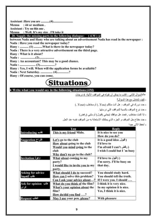 Assistant :Here you are .............(4).............................
Menna : 44 or medium .
Assistant : Try on this one .
Menna : Well. It's my size . I'll take it
20- Supply the missing parts in the following dialogue: ( 4.M ) @
between Nada and Hany who are talking about an advertisement Nada has read in the newspaper :
Nada : Have you read the newspaper today?
Hany : ........... (1) ...........What is there in the newspaper today?
Nada : There is a very attractive advertisement on the third page.
Hany : What is it about?
Nada : ...................(2)...................
Hany : An accountant? This may be a good chance.
Nada : .................... (3)...................?
Hany : Yes, I will. When will the application forms be available?
Nada : Next Saturday. ............... (4)...............?
Hany : Of course, you can come.
• Write what you would say in the following situations:(4M)
‫السؤال‬‫الثاني‬‫اكتب‬ :‫ما‬‫يمكن‬‫أن‬‫تقوله‬‫في‬‫المواقف‬:‫التية‬4‫درجات‬
-‫كيف‬‫تتعامل‬‫مع‬‫هذا‬‫السؤال؟‬
-‫حدد‬‫دورك‬‫في‬‫الموقف‬‫هل‬ :‫أنت‬‫متكلم‬)You‫أم‬ (..‫مخاطب‬)Your(..
-‫حدد‬‫نوع‬‫الموقف‬‫بالنسبة‬‫للمواقف‬‫التي‬.‫درستها‬
-‫إذا‬‫كنت‬‫مخاطب‬‫فحدد‬ ,‫هل‬‫موقفك‬‫إيجابي‬‫أم‬ (‫)قبول‬‫سلبي‬(‫)رفض‬
-‫حدد‬‫مفتاح‬‫حل‬‫الموقف‬‫و‬‫الجزء‬‫الذي‬‫يمكنك‬‫الستعانة‬‫به‬‫من‬‫الموقف‬‫نفسه‬‫عند‬.‫الحل‬
-‫أحفظ‬‫التى‬‫جيدا‬
You Reply
Introducing ‫تقديم‬ This is my friend Mido. It is nice to see you
How do you do?
Suggestion ‫اقتراح‬ Let's go to the club
How about going to the club
Would you mind going to the
club
Why don't we go to the club?
It is a good idea .‫قبول‬ )
I'd love to
I'm afraid I can't ‫رفض‬ )
I wish I could but I `m busy
Invitation ‫دعوة‬ What about coming to my
party?
I would like to invite you to my
party.
I'd love to ‫قبول‬ ) )
I'm sorry. I'll be busy on
that day.
Asking for advice
‫طلب‬‫النصيحة‬
What should I do to succeed?
How can I solve this problem?
Can I ask your advice about…?
You should study hard.
You should tell the truth.
If I were you. I should ….
Ask for opinion ‫طلب‬
‫الراى‬
What do you think of the film?
What's your opinion about the
film?
How do/did you find ….?
I think it is very nice.
In my opinion it is nice.
Yes, I think it is nice.
Request ‫الطلب‬ May I use your pen, please? With pleasure
9
 