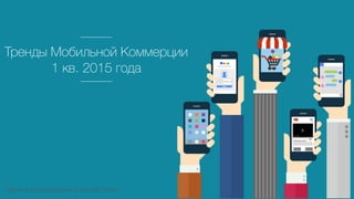 Тренды Мобильной Коммерции
1 кв. 2015 года
Данные исследования агенства Criteo
 