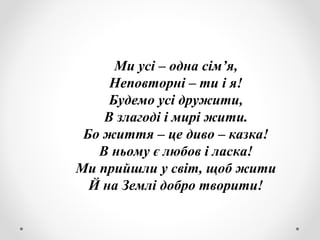 Ми усі – одна сім’я,
Неповторні – ти і я!
Будемо усі дружити,
В злагоді і мирі жити.
Бо життя – це диво – казка!
В ньому є любов і ласка!
Ми прийшли у світ, щоб жити
Й на Землі добро творити!
 