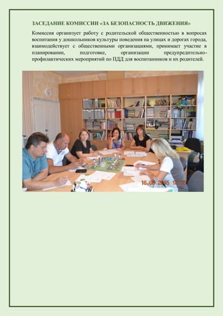 ЗАСЕДАНИЕ КОМИССИИ «ЗА БЕЗОПАСНОСТЬ ДВИЖЕНИЯ»
Комиссия организует работу с родительской общественностью в вопросах
воспитания у дошкольников культуры поведения на улицах и дорогах города,
взаимодействует с общественными организациями, принимает участие в
планировании, подготовке, организации предупредительно-
профилактических мероприятий по ПДД для воспитанников и их родителей.
 