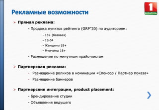  Прямая реклама:
- Продажа пунктов рейтинга (GRP”30) по аудиториям:
- 18+ (базовая)
- 18-54
- Женщины 18+
- Мужчины 18+
- Размещение по минутным прайс-листам
 Партнерская реклама:
- Размещение роликов в номинации «Спонсор / Партнер показа»
- Размещение баннеров
 Партнерские интеграции, product placement:
- Брендирование студии
- Объявления ведущего
 