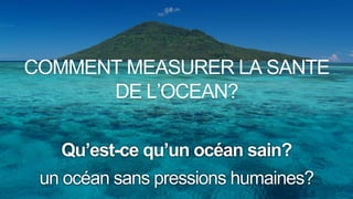 un océan sans pressions humaines?
Qu’est-ce qu’un océan sain?
COMMENT MEASURER LA SANTE
DE L’OCEAN?
 