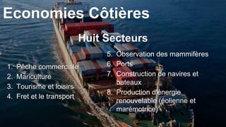 1. Pêche commerciale
2. Mariculture
3. Tourisme et loisirs
4. Fret et le transport
5. Observation des mammifères
6. Ports
7. Construction de navires et
bateaux
8. Production d'énergie
renouvelable (éolienne et
marémotrice)
Huit Secteurs
Economies Côtières
 