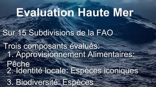 Sur 15 Subdivisions de la FAO
Evaluation Haute Mer
Trois composants évalués:
1. Approvisionnement Alimentaires: Pêche
2. Identité locale: Espèces iconiques
3. Biodiversité: Espèces
 