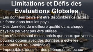 Limitations et Défis des
Evaluations Globales
• Les données devraient être disponibles de façon
uniforme dans tous les pays
• Des données de meilleure qualité dans chaque
pays ne peuvent pas être utilisés
• Les résultats sont moins précis que ceux que vous
pourriez obtenir avec des données à échelles
nationales et sous-nationales
• Impossible d'identifier des phénomènes locaux
 