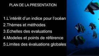 1.L’intérêt d’un indice pour l’océan
2.Thèmes et méthodes
3.Echelles des evaluations
4.Modeles et points de référence
5.Limites des évaluations globales
PLAN DE LA PRESENTATION
 