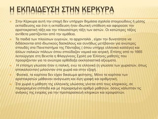 Η ΕΚΠΑΙΔΕΥΣΗ ΣΤΗΝ ΚΕΡΚΥΡΑ
 Στην Κέρκυρα αυτή την εποχή δεν υπήρχαν δημόσια σχολεία στοιχειώδους ή μέσης
εκπαίδευσης και έτσι η εκπαίδευση ήταν ιδιωτική υπόθεση και αφορούσε την
αριστοκρατική τάξη και την πλουσιότερη τάξη των αστών. Οι κατώτερες τάξεις
αντίθετα μαστίζονταν από την αμάθεια.
 Τα παιδιά των πλούσιων ευγενών, το αρχοντολόι , είχαν την δυνατότητα να
διδάσκονται από ιδιωτικούς δασκάλους και συνήθως μετέβαιναν για ανώτερες
σπουδές στα Πανεπιστήμια της Πάντοβας ( όπου υπήρχε ελληνικό κολλέγιο) και
άλλων ιταλικών πόλεων όπου σπούδαζαν νομικά και ιατρική. Επίσης από το 1665
λειτούργησε στη Βενετία η Φλαγγίνειος Σχολή για Έλληνες μαθητές που
προορίζονταν για τα ανώτερα ορθόδοξα εκκλησιαστικά αξιώματα.
 Η επίσημη γλώσσα ήταν η ιταλική, ενώ τα ελληνικά (η γλώσσα των χωριατών, όπως
αποκαλούνταν) μιλούνταν στα χωριά και στην εξοχή.
 Φυσικά, τα κορίτσια δεν είχαν δικαίωμα φοίτησης. Μόνο τα κορίτσια των
αριστοκρατών μάθαιναν ανάγνωση και λίγη γραφή και αριθμητική.
 Στα χωριά η μάθηση της ελληνικής γλώσσας γίνεται από τους κληρικούς, σε
περιορισμένο επίπεδο και με περιορισμένο αριθμό μαθητών, όσους κάλυπταν τις
ανάγκες της ενορίας για την προπαρασκευή κληρικών και ιεροψαλτών.
 
