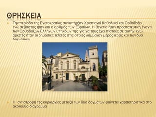 ΘΡΗΣΚΕΙΑ
 Την περίοδο της Ενετοκρατίας συνυπήρξαν Χριστιανοί Καθολικοί και Ορθόδοξοι ,
ενώ σεβαστός ήταν και ο αριθμός των Εβραίων. Η Βενετία ήταν προστατευτική έναντι
των Ορθοδόξων Ελλήνων υπηκόων της, για να τους έχει πιστούς σε αυτήν, ενώ
αρκετές ήταν οι δημόσιες τελετές στις οποιες λάμβαναν μέρος ιερείς και των δύο
δογμάτων.
 Η αντιστροφή της κυριαρχίας μεταξύ των δύο δογμάτων φαίνεται χαρακτηριστικά στο
ακόλουθο διάγραμμα
 