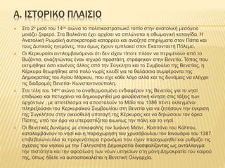 Α. ΙΣΤΟΡΙΚΟ ΠΛΑΙΣΙΟ
 Στο 2ο μισό του 14ου αιώνα το πολιτικοστρατιωκό τοπίο στην ανατολική μεσόγειο
μοιάζει ζοφερό. Στα Βαλκάνια έχει αρχίσει να απλώνεται η οθωμανική καταιγίδα. Η
Ανατολική Ρωμαϊκή αυτοκρατορία καταρρέει και αναζητά στηρίγματα στον Πάπα και
τους Δυτικούς ηγεμόνες, που όμως έχουν εμπλακεί στον Εκατονταετή Πόλεμο.
 Οι Κερκυραίοι αντιλαμβανόμενοι ότι δεν είχαν τίποτε πλέον να περιμένουν από το
Βυζάντιο, αναζητώντας έναν ισχυρό προστάτη, στράφηκαν στην Βενετία. Τόπος που
εκτιμήθηκε όσο κανένας άλλος από την Σύγκλητο και το Συμβούλιο της Βενετίας, η
Κέρκυρα θεωρήθηκε από πολύ νωρίς κλειδί για τα θαλάσσια συμφέροντα της
Δημοκρατίας του Αγίου Μάρκου, που είχε κάθε λόγο αλλά και τις δυνάμεις να ελέγχει
τις διαδρομές Βενετία- Κωνσταντινούπολη.
 Στα τέλη του 14ου αιώνα το αναθερμασμένο ενδιαφέρον της Βενετίας για το νησί
επιδιώκει και πετυχαίνει να δημιουργηθεί μια φιλοβενετική κίνηση στις τάξεις των
αρχόντων , με αποτέλεσμα να αποσταλούν το Μάϊο του 1386 πέντε εκλεγμένοι
πληρεξούσιοι του Κερκυραϊκού Συμβουλίου στη Βενετία για να ζητήσουν την έγκριση
της Συγκλήτου στην οικειοθελή υποταγή της Κέρκυρας και να δηλώσουν τον όρκο
Πίστης, υπό τον όρο να υπερασπίζεται αιωνίως την πόλη και το νησί.
 Οι Βενετικές Δυνάμεις με επικεφαλής τον Ιωάννη Μιάνι , Καπιτάνο του Κόλπου,
καταλαμβάνουν το νησί και η παραχώρηση του χρυσόβουλου τον Ιανουάριο του 1387
επιβεβαιώνει όλα τα προγενέστερα προνόμια που είχαν παραχωρηθεί και ρυθμίζει τις
σχέσεις του νησιού με την Γαληνοτάτη Δημοκρατία διασφαλίζοντας ως αντάλλαγμα
την πιστότητα και την αφοσίωση των νέων υπηκόων στη μόνη Δημοκρατία του καιρού
της, όπως ήθελε να αυτοαποκαλείται η Βενετική Ολιγαρχία.
 