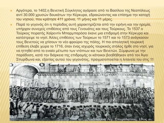  Αργότερα, το 1402,η Βενετική Σύγκλητος αγόρασε από το Βασίλειο της Νεαπόλεως
αντί 30.000 χρυσών δουκάτων την Κέρκυρα, εδραιώνοντας και επίσημα την κατοχή
του νησιού, που κράτησε 411 χρόνια, 11 μήνες και 11 μέρες.
 Παρά το γεγονός ότι η περίοδος αυτή χαρακτηρίζεται από την ειρήνη και την ηρεμία,
υπήρχαν συνεχείς επιθέσεις από τους Γενουάτες και τους Τούρκους. Το 1537 ο
Τούρκος πειρατής Χαϊρεντίν Μπαρμπαρόσα έκανε μια επιδρομή στην Κέρκυρα και
κατέστρεψε το νησί. Άλλες επιθέσεις των Τούρκων το 1571 και το 1573 ανάγκασαν
τους Βενετούς να χτίσουν το νέο φρούριο της πόλης. Η πιο απειλητική τουρκική
επίθεση έλαβε χώρα το 1716, όταν ένας ισχυρός τουρκικός στόλος ήρθε στο νησί, για
να ηττηθεί από το ενιαίο μέτωπο των ντόπιων και των Βενετών. Σύμφωνα με την
παράδοση, κατά την διάρκεια της επιδρομής οι κάτοικοι βοηθήθηκαν από τον Άγιο
Σπυρίδωνα και, εξαιτίας αυτού του γεγονότος, πραγματοποιείται η λιτανεία του στις 11
Αυγούστου.
 
