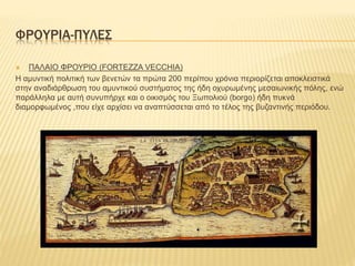 ΦΡΟΥΡΙΑ-ΠΥΛΕΣ
 ΠΑΛΑΙΟ ΦΡΟΥΡΙΟ (FORTEZZA VECCHIA)
Η αμυντική πολιτική των βενετών τα πρώτα 200 περίπου χρόνια περιορίζεται αποκλειστικά
στην αναδιάρθρωση του αμυντικού συστήματος της ήδη οχυρωμένης μεσαιωνικής πόλης, ενώ
παράλληλα με αυτή συνυπήρχε και ο οικισμός του Ξωπολιού (borgo) ήδη πυκνά
διαμορφωμένος ,που είχε αρχίσει να αναπτύσσεται από το τέλος της βυζαντινής περιόδου.
 