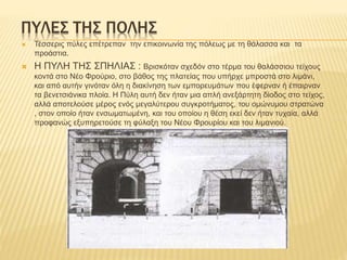 ΠΥΛΕΣ ΤΗΣ ΠΟΛΗΣ
 Τέσσερις πύλες επέτρεπαν την επικοινωνία της πόλεως με τη θάλασσα και τα
προάστια.
 Η ΠΥΛΗ ΤΗΣ ΣΠΗΛΙΑΣ : Βρισκόταν σχεδόν στο τέρμα του θαλάσσιου τείχους
κοντά στο Νέο Φρούριο, στο βάθος της πλατείας που υπήρχε μπροστά στο λιμάνι,
και από αυτήν γινόταν όλη η διακίνηση των εμπορευμάτων που έφερναν ή έπαιρναν
τα βενετσιάνικα πλοία. Η Πύλη αυτή δεν ήταν μια απλή ανεξάρτητη δίοδος στο τείχος,
αλλά αποτελούσε μέρος ενός μεγαλύτερου συγκροτήματος, του ομώνυμου στρατώνα
, στον οποίο ήταν ενσωματωμένη, και του οποίου η θέση εκεί δεν ήταν τυχαία, αλλά
προφανώς εξυπηρετούσε τη φύλαξη του Νέου Φρουρίου και του λιμανιού.
 