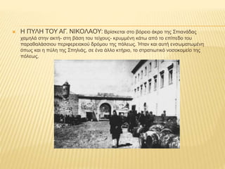  Η ΠΥΛΗ ΤΟΥ ΑΓ. ΝΙΚΟΛΑΟΥ: Βρίσκεται στο βόρειο άκρο της Σπιανάδας
χαμηλά στην ακτή- στη βάση του τείχους- κρυμμένη κάτω από το επίπεδο του
παραθαλάσσιου περιφερειακού δρόμου της πόλεως. Ήταν και αυτή ενσωματωμένη
όπως και η πύλη της Σπηλιάς, σε ένα άλλο κτήριο, το στρατιωτικό νοσοκομείο της
πόλεως.
 