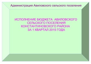 Администрация Авиловского сельского поселения
ИСПОЛНЕНИЕ БЮДЖЕТА АВИЛОВСКОГО
СЕЛЬСКОГО ПОСЕЛЕНИЯ
КОНСТАНТИНОВСКОГО РАЙОНА
ЗА 1 КВАРТАЛ 2015 ГОДА
 