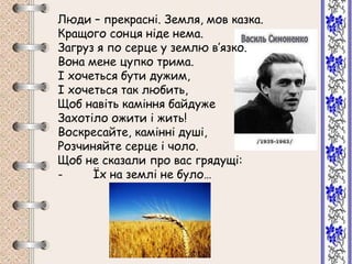 Люди – прекрасні. Земля, мов казка.
Кращого сонця ніде нема.
Загруз я по серце у землю в’язко.
Вона мене цупко трима.
І хочеться бути дужим,
І хочеться так любить,
Щоб навіть каміння байдуже
Захотіло ожити і жить!
Воскресайте, камінні душі,
Розчиняйте серце і чоло.
Щоб не сказали про вас грядущі:
- Їх на землі не було…
 