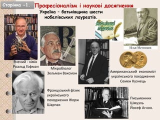 Сторінка -1. Професіоналізм і наукові досягнення
Україна – батьківщина шести
нобелівських лауреатів.
Вчений - хімік
Роальд Гофман
Американський економіст
українського походження
Семен Кузнець
Мікробіолог
Зельман Ваксман
Французький фізик
українського
походження Жорж
Шарпак
Письменник
Шмуэль
Йосеф Агнон.
 