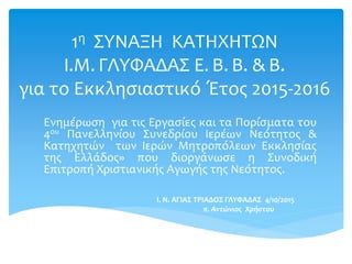 1η ΣΥΝΑΞΗ ΚΑΤΗΧΗΤΩΝ
Ι.Μ. ΓΛΥΦΑΔΑΣ Ε. Β. Β. & Β.
για το Εκκλησιαστικό Έτος 2015-2016
Ενημέρωση για τις Εργασίες και τα Πορίσματα του
4ου Πανελληνίου Συνεδρίου Ιερέων Νεότητος &
Κατηχητών των Ιερών Μητροπόλεων Εκκλησίας
της Ελλάδος» που διοργάνωσε η Συνοδική
Επιτροπή Χριστιανικής Αγωγής της Νεότητος.
I. N. AΓΙΑΣ ΤΡΙΑΔΟΣ ΓΛΥΦΑΔΑΣ 4/10/2015
π. Αντώνιος Χρήστου
 