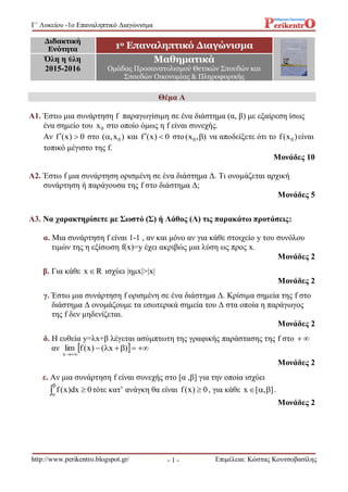 Γ΄ Λυκείου -1o Επαναληπτικό Διαγώνισμα
http://www.perikentro.blogspot.gr/ Επιμέλεια: Κώστας Κουτσοβασίλης- 1 -
Θέμα Α
Α1. Έστω μια συνάρτηση f παραγωγίσιμη σε ένα διάστημα (α, β) με εξαίρεση ίσως
ένα σημείο του 0x στο οποίο όμως η f είναι συνεχής.
Αν 0)x(f  στο )x,( 0 και 0)x(f  στο ),x( 0  να αποδείξετε ότι το )x(f 0 είναι
τοπικό μέγιστο της f.
Μονάδες 10
Α2. Έστω f μια συνάρτηση ορισμένη σε ένα διάστημα Δ. Τι ονομάζεται αρχική
συνάρτηση ή παράγουσα της f στο διάστημα Δ;
Μονάδες 5
Α3. Να χαρακτηρίσετε με Σωστό (Σ) ή Λάθος (Λ) τις παρακάτω προτάσεις:
α. Μια συνάρτηση f είναι 1-1 , αν και μόνο αν για κάθε στοιχείο y του συνόλου
τιμών της η εξίσωση f(x)=y έχει ακριβώς μια λύση ως προς x.
Μονάδες 2
β. Για κάθε Rx ισχύει |ημx|>|x|
Μονάδες 2
γ. Έστω μια συνάρτηση f ορισμένη σε ένα διάστημα Δ. Κρίσιμα σημεία της f στο
διάστημα Δ ονομάζουμε τα εσωτερικά σημεία του Δ στα οποία η παράγωγος
της f δεν μηδενίζεται.
Μονάδες 2
δ. Η ευθεία y=λx+β λέγεται ασύμπτωτη της γραφικής παράστασης της f στο 
αν   

)x()x(flim
x
Μονάδες 2
ε. Αν μια συνάρτηση f είναι συνεχής στο [α ,β] για την οποία ισχύει
0dx)x(f 


τότε κατ’ ανάγκη θα είναι 0)x(f  , για κάθε ],[x  .
Μονάδες 2
Διδακτική
Ενότητα 1ο Επαναληπτικό Διαγώνισμα
Όλη η ύλη
2015-2016
Μαθηματικά
Ομάδας Προσανατολισμού Θετικών Σπουδών και
Σπουδών Οικονομίας & Πληροφορικής
 