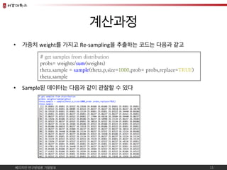 베이지언 연구방법론 기말발표	
계산과정	
•  가중치 weight를 가지고 Re-sampling을 추출하는 코드는 다음과 같고	
•  Sample된 데이터는 다음과 같이 관찰할 수 있다	
11	
# get samples...
