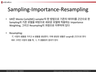 베이지언 연구방법론 기말발표	
Sampling-Importance-Resampling	
•  SIR은 Monte	Carlo(MC)	sampler의 한 방법으로 기존의 데이터를 근간으로 한
Sampling과 기존 모델을 ...
