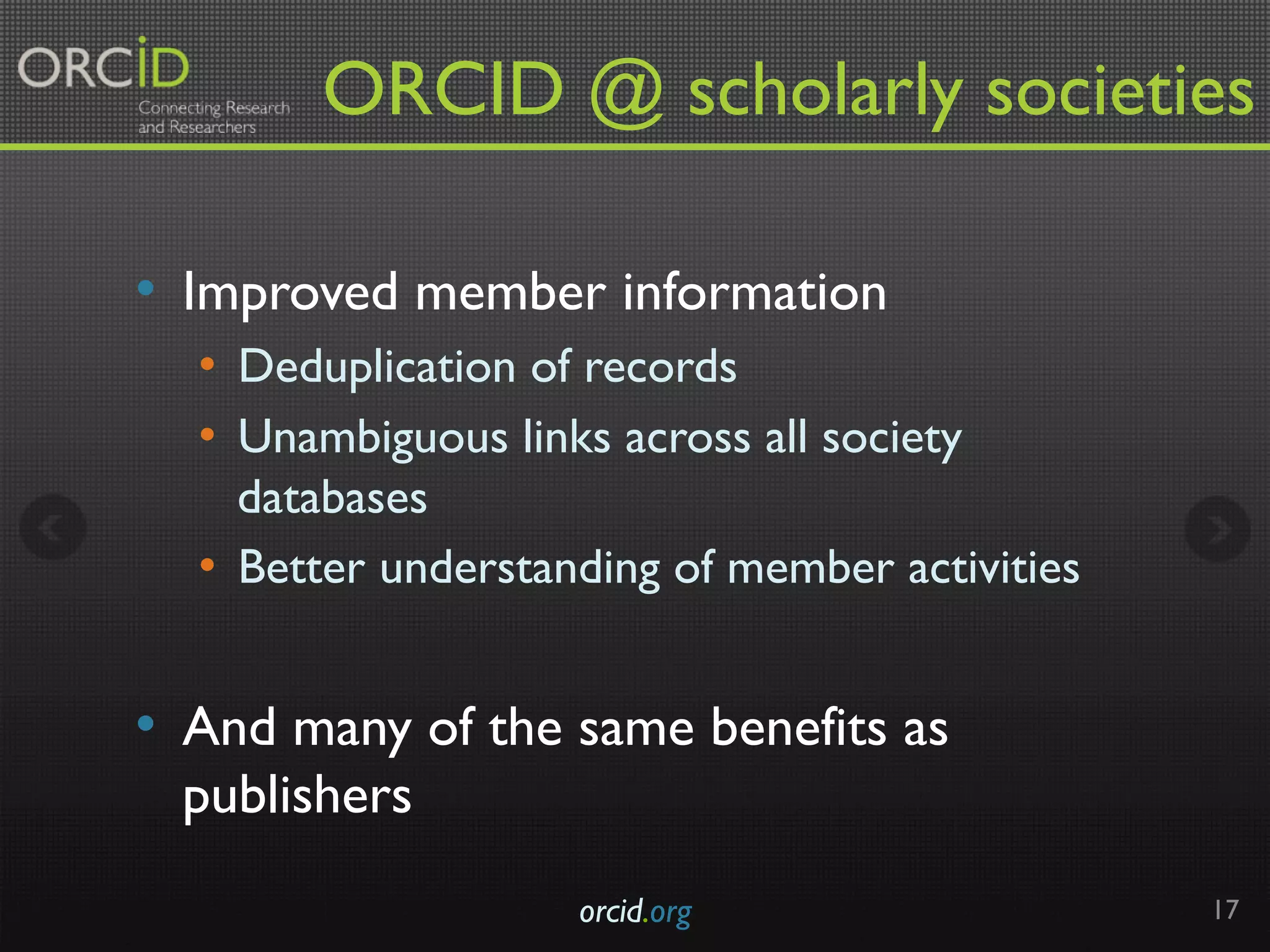 ORCID @ scholarly societies	
•  Improved member information
•  Deduplication of records
•  Unambiguous links across all society
databases
•  Better understanding of member activities
•  And many of the same benefits as
publishers
orcid.org 17
 