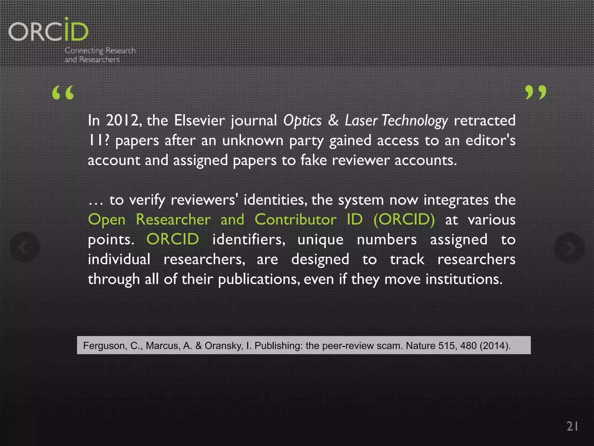 In 2012, the Elsevier journal Optics & Laser Technology retracted
11? papers after an unknown party gained access to an editor's
account and assigned papers to fake reviewer accounts.
… to verify reviewers' identities, the system now integrates the
Open Researcher and Contributor ID (ORCID) at various
points. ORCID identifiers, unique numbers assigned to
individual researchers, are designed to track researchers
through all of their publications, even if they move institutions.	
21
“	
 ”	
Ferguson, C., Marcus, A. & Oransky, I. Publishing: the peer-review scam. Nature 515, 480 (2014).	
 
