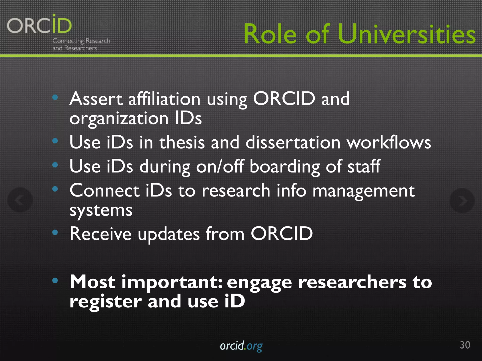 Role of Universities
•  Assert affiliation using ORCID and
organization IDs
•  Use iDs in thesis and dissertation workflows
•  Use iDs during on/off boarding of staff
•  Connect iDs to research info management
systems
•  Receive updates from ORCID
•  Most important: engage researchers to
register and use iD
orcid.org 30
 