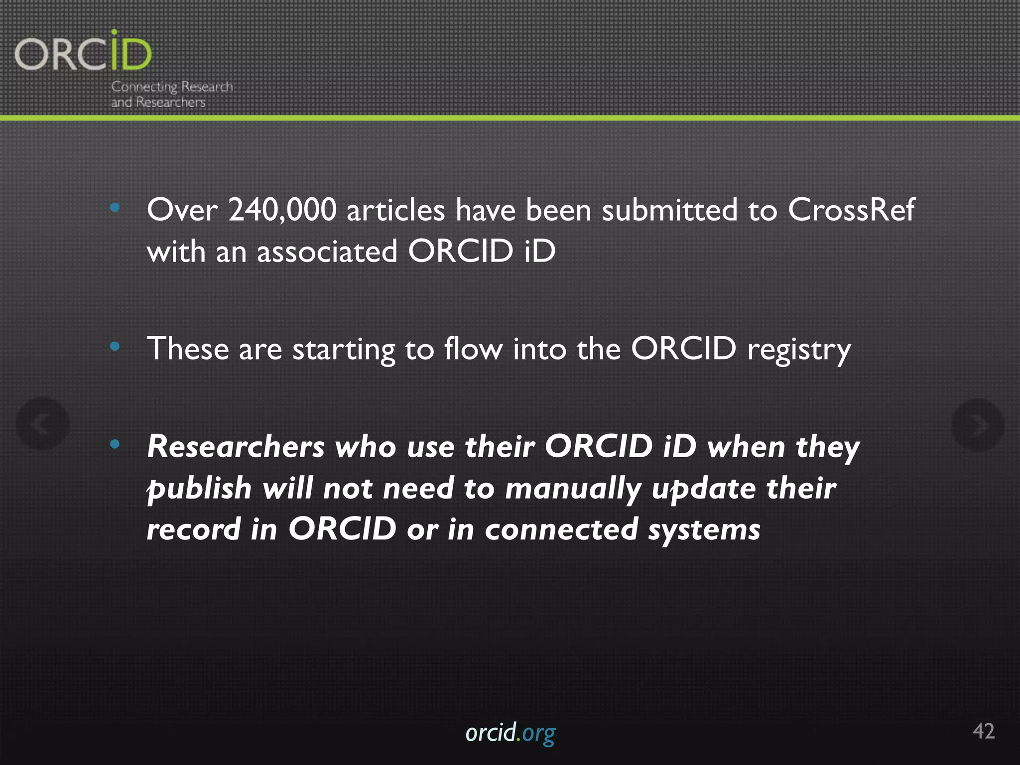 •  Over 240,000 articles have been submitted to CrossRef
with an associated ORCID iD
•  These are starting to flow into the ORCID registry
•  Researchers who use their ORCID iD when they
publish will not need to manually update their
record in ORCID or in connected systems
orcid.org 42
 