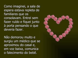Como imaginei, a sala de espera estava repleta de familiares que os consolavam. Entrei sem fazer ruído e fiquei junto à porta pensando o que deveria fazer.  Não demorou muito e surgiu um médico que se aproximou do casal e, em voz baixa, comunica o falecimento do bebê. 