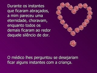 O médico lhes perguntou se desejariam ficar alguns instantes com a criança. Durante os instantes que ficaram abraçados, a mim pareceu uma eternidade, choravam, enquanto todos os demais ficaram ao redor daquele silêncio de dor.  
