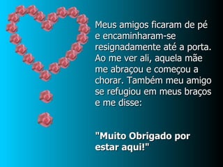 Meus amigos ficaram de pé e encaminharam-se resignadamente até a porta.  Ao me ver ali, aquela mãe me abraçou e começou a chorar. Também meu amigo se refugiou em meus braços e me disse: "Muito Obrigado por estar aqui!" 