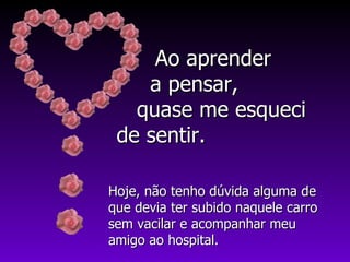 Hoje, não tenho dúvida alguma de que devia ter subido naquele carro sem vacilar e acompanhar meu amigo ao hospital. Ao aprender  a pensar,  quase me esqueci  de sentir. 
