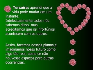 Terceira:  aprendi que a vida pode mudar em um instante. Intelectualmente todos nós sabemos disso, mas acreditamos que os infortúnios acontecem com os outros.  Assim, fazemos nossos planos e imaginamos nosso futuro como algo tão real, como se não houvesse espaços para outras ocorrências.  