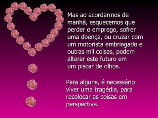 Para alguns, é necessário viver uma tragédia, para recolocar as coisas em perspectiva.  Mas ao acordarmos de manhã, esquecemos que perder o emprego, sofrer uma doença, ou cruzar com um motorista embriagado e outras mil coisas, podem alterar este futuro em  um piscar de olhos.  