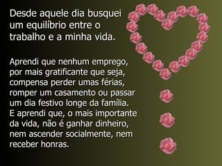 Desde aquele dia busquei um equilíbrio entre o trabalho e a minha vida. Aprendi que nenhum emprego, por mais gratificante que seja, compensa perder umas férias, romper um casamento ou passar um dia festivo longe da família.  E aprendi que, o mais importante da vida, não é ganhar dinheiro, nem ascender socialmente, nem receber honras. 