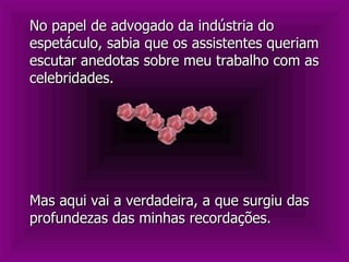Mas aqui vai a verdadeira, a que surgiu das profundezas das minhas recordações. No papel de advogado da indústria do espetáculo, sabia que os assistentes queriam escutar anedotas sobre meu trabalho com as celebridades.  