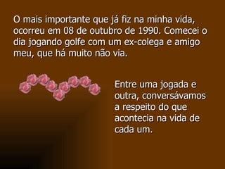 Entre uma jogada e outra, conversávamos a respeito do que acontecia na vida de cada um.  O mais importante que já fiz na minha vida, ocorreu em 08 de outubro de 1990. Comecei o dia jogando golfe com um ex-colega e amigo meu, que há muito não via.  